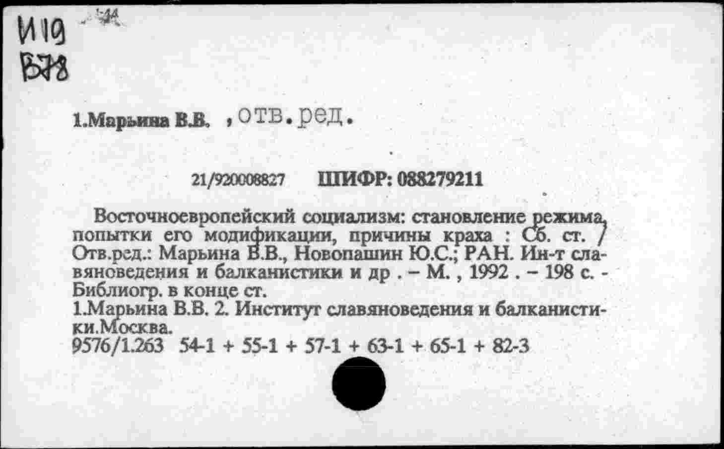 ﻿И10 вм
Х.Марьина ВЛ » О ТВ. р 6Д.
21/920008827 ШИФР: 088279211
Восточноевропейский социализм: становление режима попытки его модификации, причины краха : Сб. ст. , Отв.ред.: Марьина В.В., Новопашин Ю.С.; РАН. Ин-т ела вяноведения и балканистики и др . - М., 1992 . - 198 с. Библиогр. в конце ст.
1.Марьина В.В. 2. Институт славяноведения и балканисги ки.Москва.
9576/1.263 54-1 + 55-1 + 57-1 + 63-1 + 65-1 + 82-3